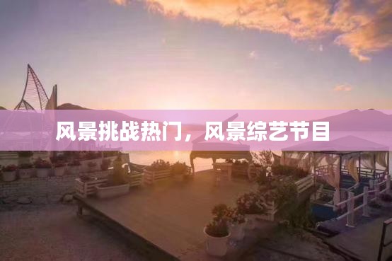 风景挑战热门，风景综艺节目 
