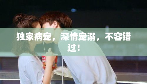 独家病宠，深情宠溺，不容错过！