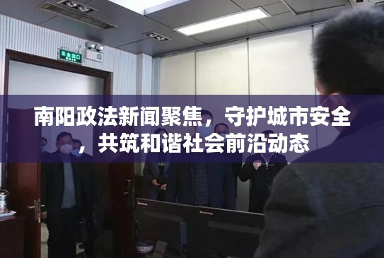 南阳政法新闻聚焦，守护城市安全，共筑和谐社会前沿动态